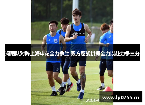 河南队对阵上海申花全力争胜 双方鏖战拼搏全力以赴力争三分
